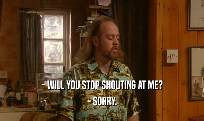 - WILL YOU STOP SHOUTING AT ME?
 - SORRY.
 