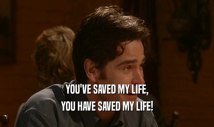 YOU'VE SAVED MY LIFE, YOU HAVE SAVED MY LIFE! 