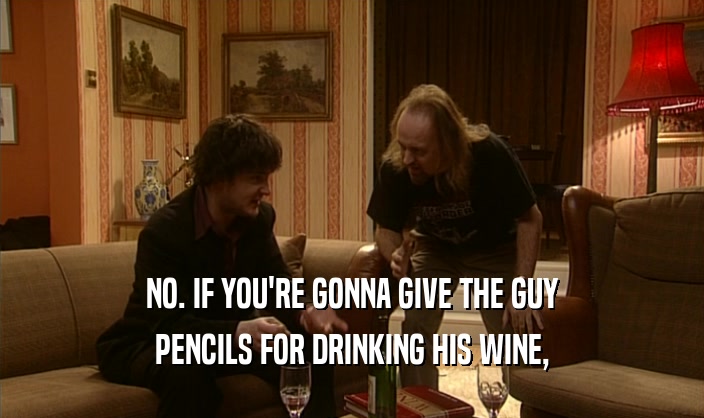 NO. IF YOU'RE GONNA GIVE THE GUY
 PENCILS FOR DRINKING HIS WINE,
 