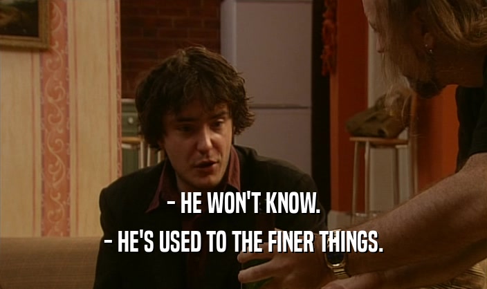 - HE WON'T KNOW.
 - HE'S USED TO THE FINER THINGS.
 