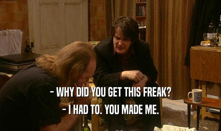 - WHY DID YOU GET THIS FREAK?
 - I HAD TO. YOU MADE ME.
 