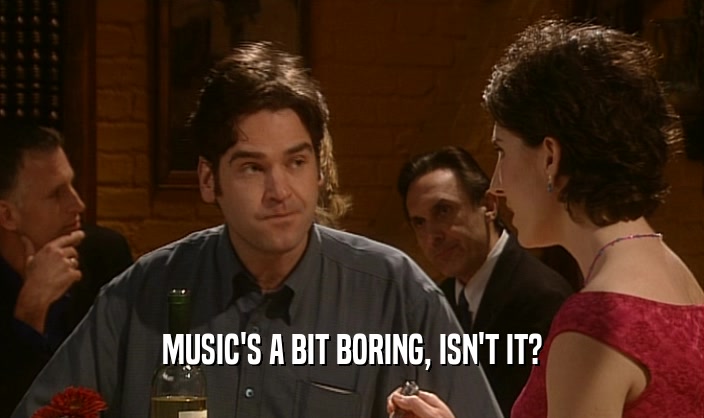 MUSIC'S A BIT BORING, ISN'T IT?  