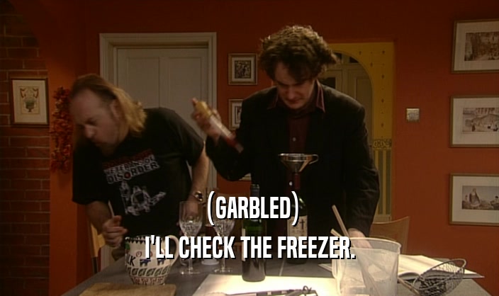 (GARBLED)
 I'LL CHECK THE FREEZER.
 