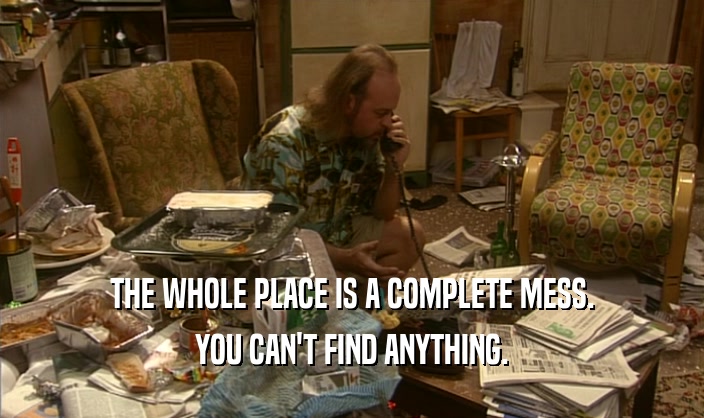 THE WHOLE PLACE IS A COMPLETE MESS. YOU CAN'T FIND ANYTHING. 