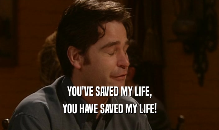YOU'VE SAVED MY LIFE, YOU HAVE SAVED MY LIFE! 