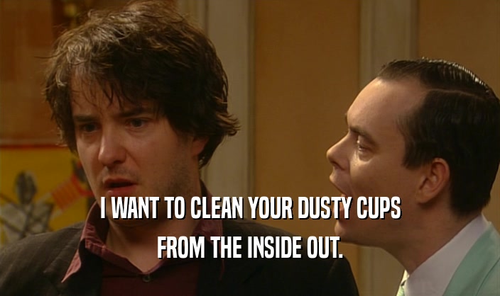 I WANT TO CLEAN YOUR DUSTY CUPS
 FROM THE INSIDE OUT.
 