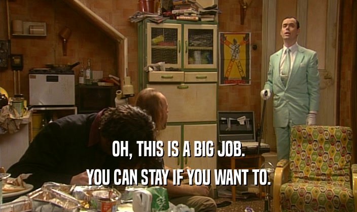 OH, THIS IS A BIG JOB. YOU CAN STAY IF YOU WANT TO. 