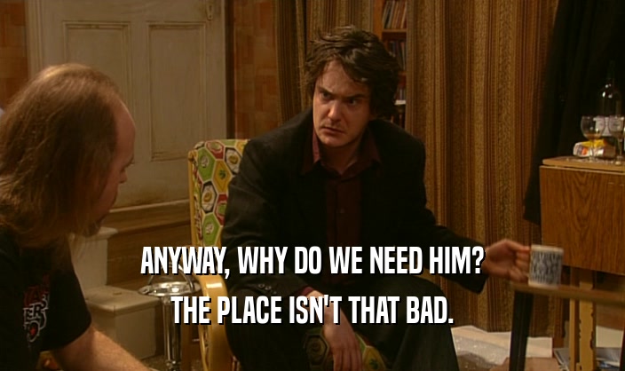 ANYWAY, WHY DO WE NEED HIM? THE PLACE ISN'T THAT BAD. 