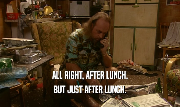 ALL RIGHT, AFTER LUNCH. BUT JUST AFTER LUNCH. 