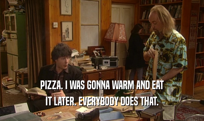 PIZZA. I WAS GONNA WARM AND EAT
 IT LATER. EVERYBODY DOES THAT.
 