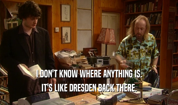 I DON'T KNOW WHERE ANYTHING IS.
 IT'S LIKE DRESDEN BACK THERE.
 
