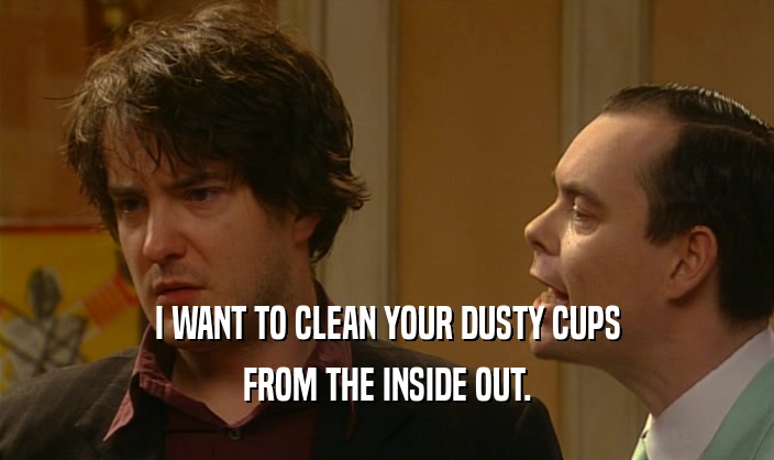 I WANT TO CLEAN YOUR DUSTY CUPS
 FROM THE INSIDE OUT.
 