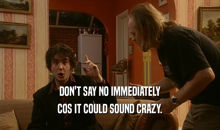 DON'T SAY NO IMMEDIATELY
 COS IT COULD SOUND CRAZY.
 