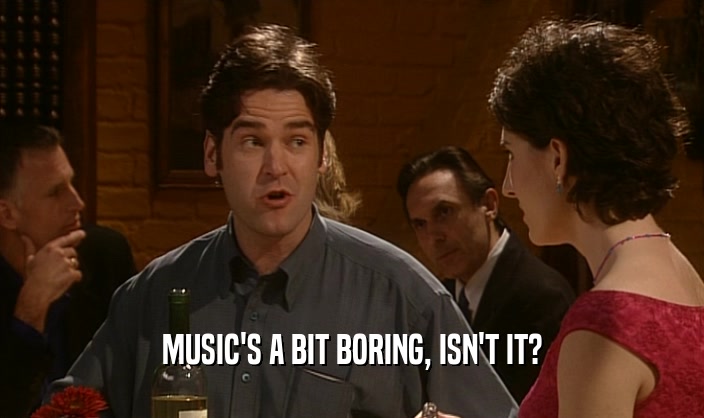 MUSIC'S A BIT BORING, ISN'T IT?  