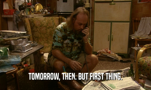 TOMORROW, THEN. BUT FIRST THING.  