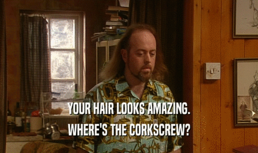 YOUR HAIR LOOKS AMAZING.
 WHERE'S THE CORKSCREW?
 