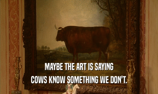 MAYBE THE ART IS SAYING
 COWS KNOW SOMETHING WE DON'T.
 