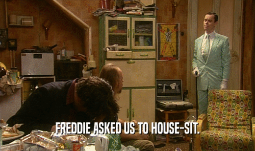 FREDDIE ASKED US TO HOUSE-SIT.
  