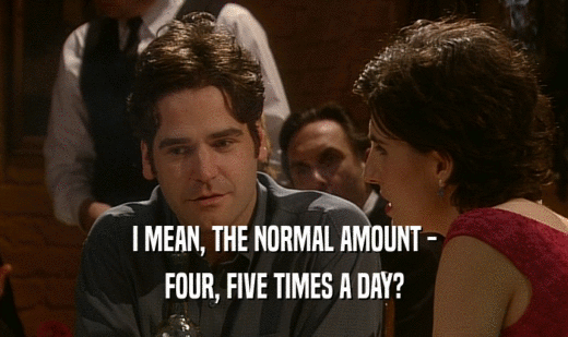 I MEAN, THE NORMAL AMOUNT -
 FOUR, FIVE TIMES A DAY?
 