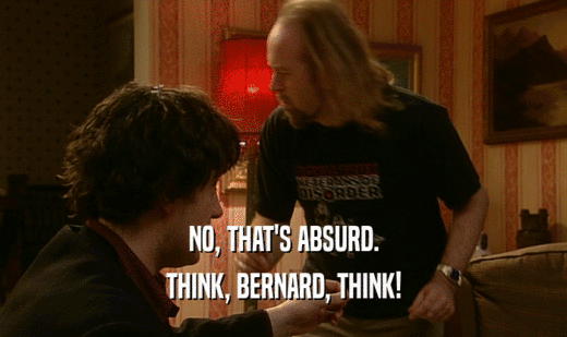 NO, THAT'S ABSURD.
 THINK, BERNARD, THINK!
 