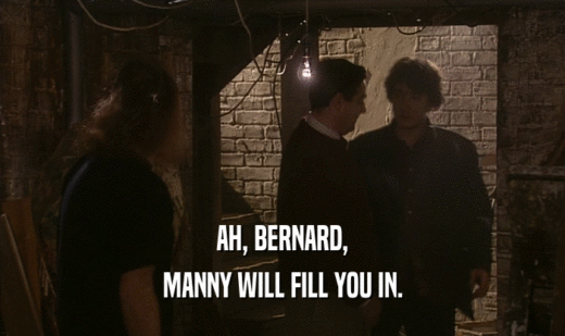 AH, BERNARD,
 MANNY WILL FILL YOU IN.
 