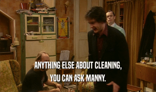 ANYTHING ELSE ABOUT CLEANING, YOU CAN ASK MANNY. 