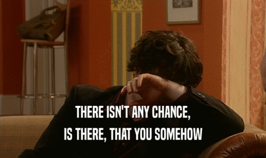 THERE ISN'T ANY CHANCE, IS THERE, THAT YOU SOMEHOW 