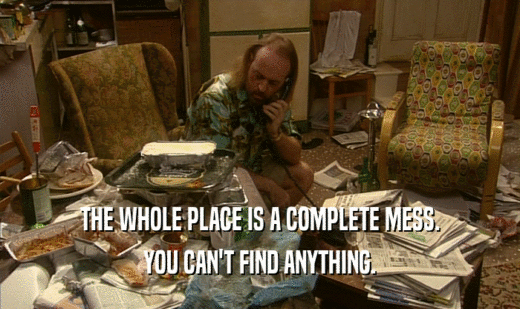 THE WHOLE PLACE IS A COMPLETE MESS. YOU CAN'T FIND ANYTHING. 