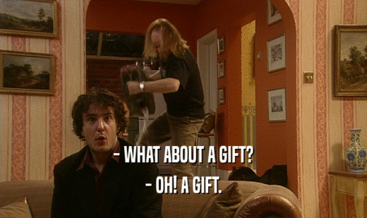 - WHAT ABOUT A GIFT? - OH! A GIFT. 