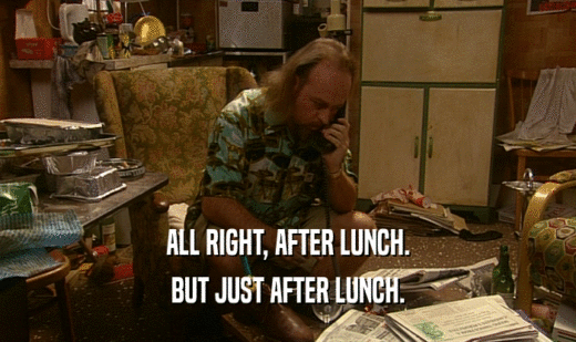 ALL RIGHT, AFTER LUNCH. BUT JUST AFTER LUNCH. 