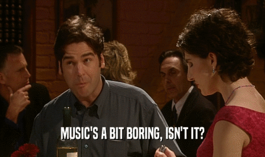 MUSIC'S A BIT BORING, ISN'T IT?  