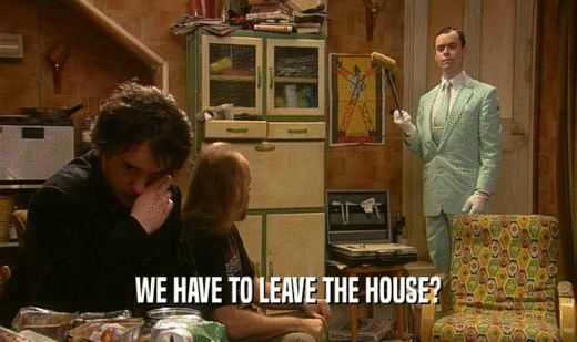 WE HAVE TO LEAVE THE HOUSE?  