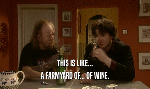 THIS IS LIKE...
 A FARMYARD OF... OF WINE.
 