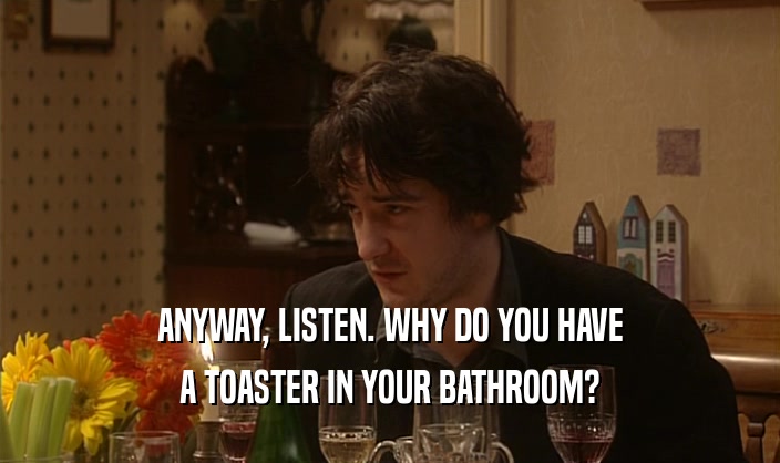 ANYWAY, LISTEN. WHY DO YOU HAVE
 A TOASTER IN YOUR BATHROOM?
 