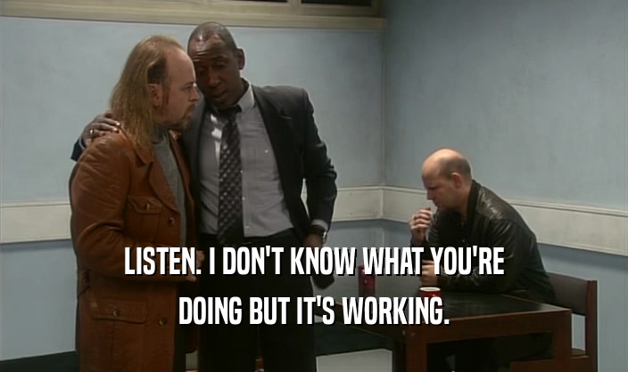 LISTEN. I DON'T KNOW WHAT YOU'RE DOING BUT IT'S WORKING. 