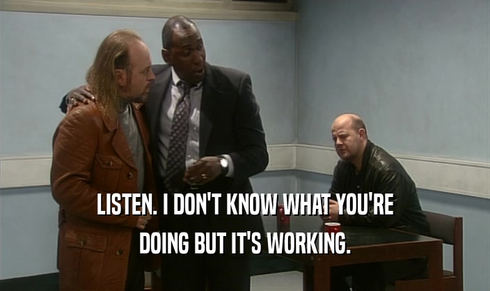 LISTEN. I DON'T KNOW WHAT YOU'RE DOING BUT IT'S WORKING. 