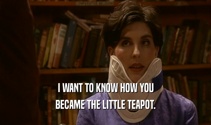 I WANT TO KNOW HOW YOU
 BECAME THE LITTLE TEAPOT.
 