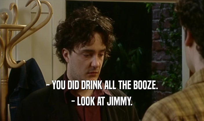 - YOU DID DRINK ALL THE BOOZE.
 - LOOK AT JIMMY.
 