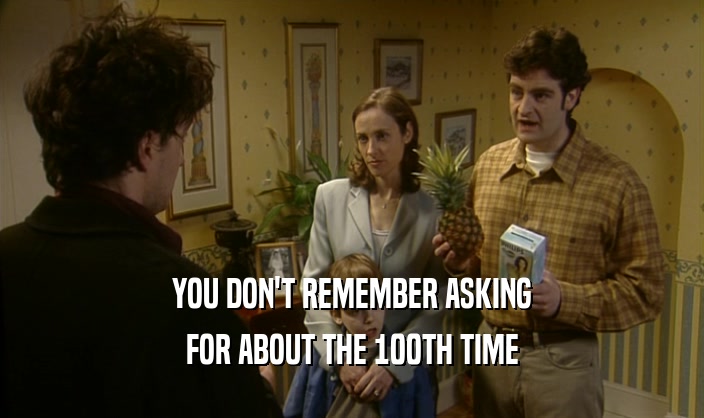 YOU DON'T REMEMBER ASKING FOR ABOUT THE 100TH TIME 