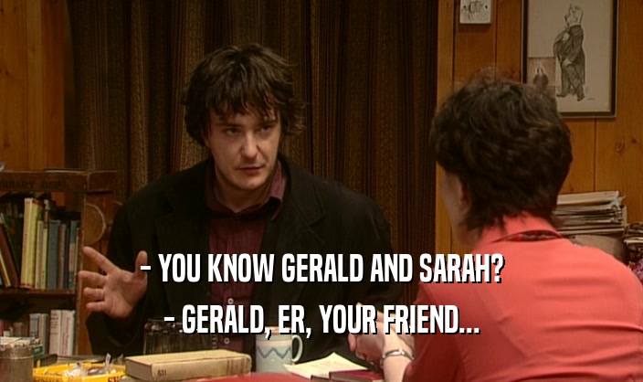 - YOU KNOW GERALD AND SARAH?
 - GERALD, ER, YOUR FRIEND...
 