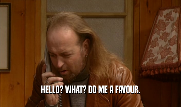 HELLO? WHAT? DO ME A FAVOUR.  
