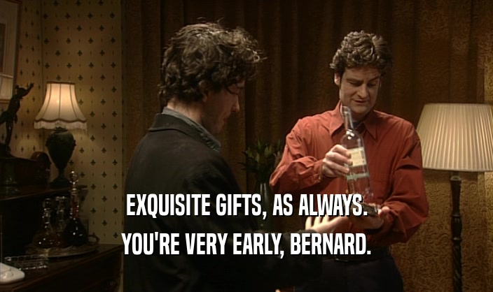 EXQUISITE GIFTS, AS ALWAYS.
 YOU'RE VERY EARLY, BERNARD.
 