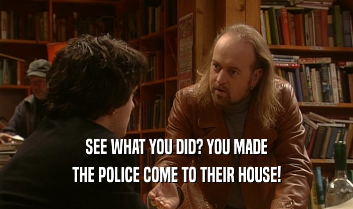 SEE WHAT YOU DID? YOU MADE THE POLICE COME TO THEIR HOUSE! 