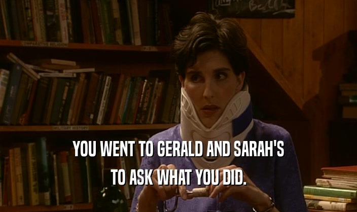YOU WENT TO GERALD AND SARAH'S TO ASK WHAT YOU DID. 