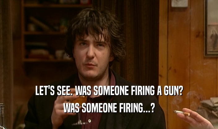LET'S SEE. WAS SOMEONE FIRING A GUN? WAS SOMEONE FIRING...? 