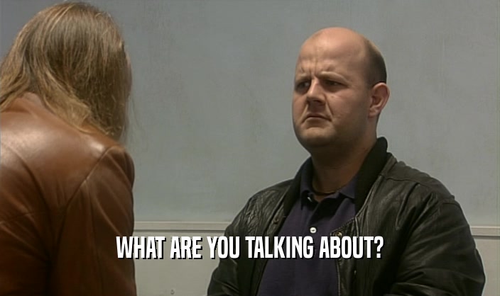 WHAT ARE YOU TALKING ABOUT?  