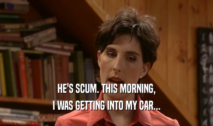 HE'S SCUM. THIS MORNING, I WAS GETTING INTO MY CAR... 