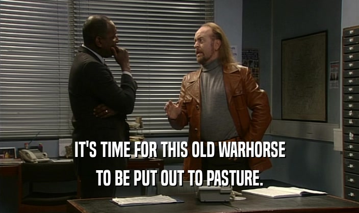 IT'S TIME FOR THIS OLD WARHORSE TO BE PUT OUT TO PASTURE. 