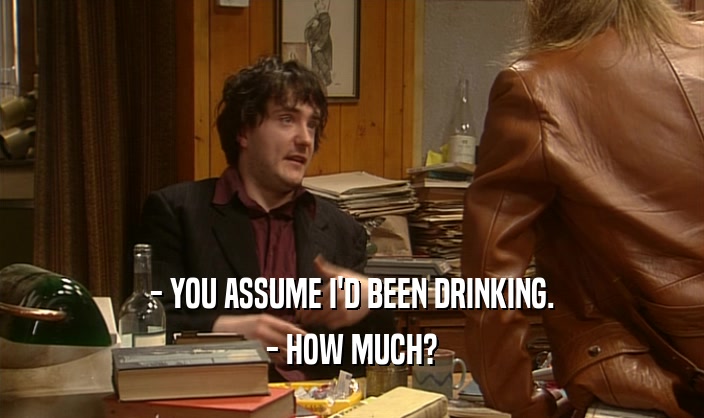 - YOU ASSUME I'D BEEN DRINKING. - HOW MUCH? 