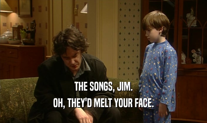 THE SONGS, JIM. OH, THEY'D MELT YOUR FACE. 